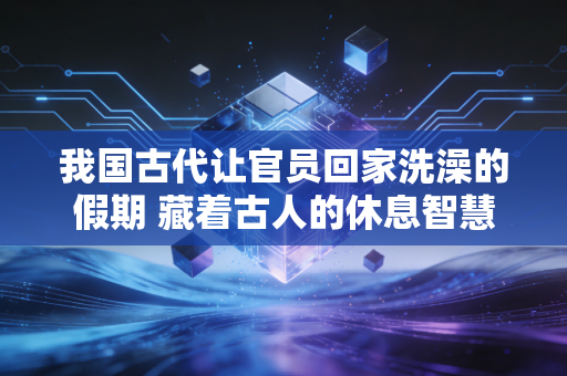 我国古代让官员回家洗澡的假期 藏着古人的休息智慧