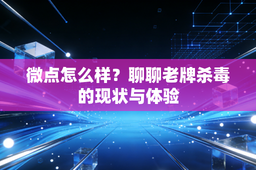 微点怎么样？聊聊老牌杀毒的现状与体验