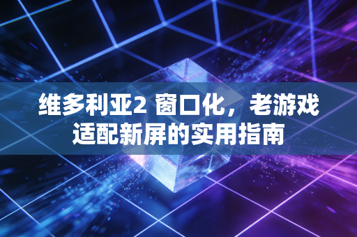 维多利亚2 窗口化，老游戏适配新屏的实用指南