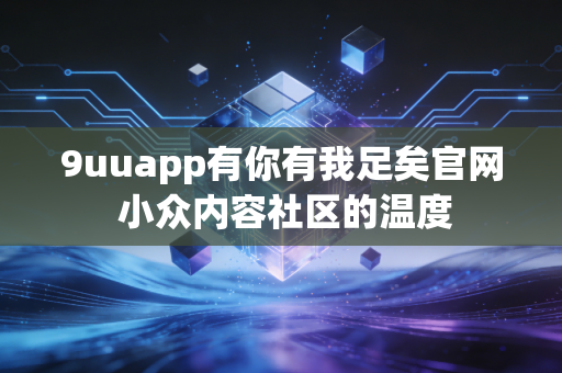 9uuapp有你有我足矣官网 小众内容社区的温度