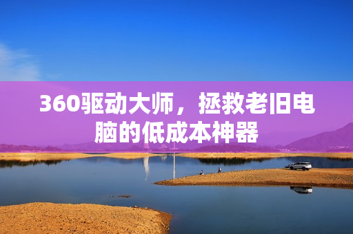 360驱动大师，拯救老旧电脑的低成本神器