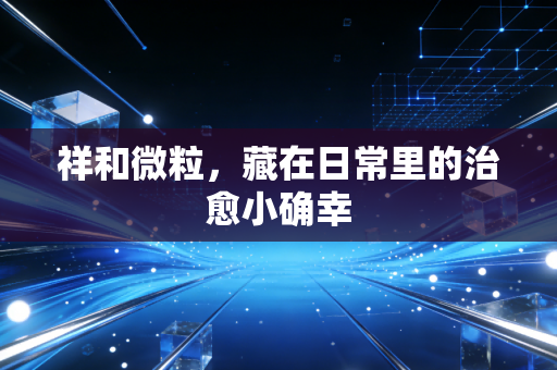 祥和微粒，藏在日常里的治愈小确幸