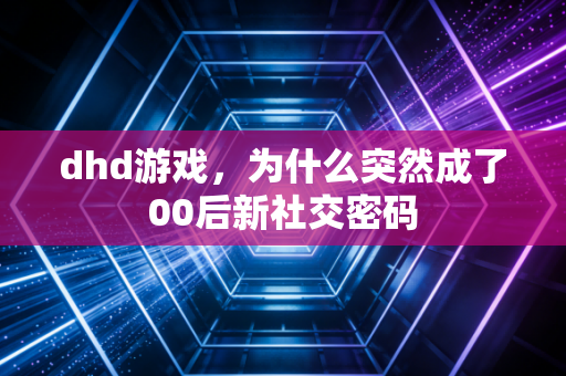 dhd游戏，为什么突然成了00后新社交密码