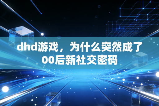 dhd游戏，为什么突然成了00后新社交密码
