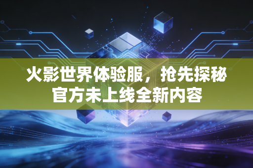 火影世界体验服，抢先探秘官方未上线全新内容