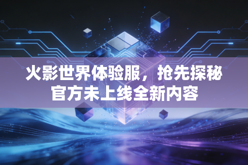 火影世界体验服，抢先探秘官方未上线全新内容