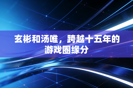玄彬和汤唯，跨越十五年的游戏圈缘分