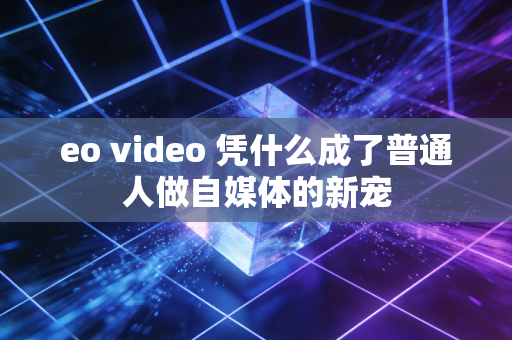 eo video 凭什么成了普通人做自媒体的新宠