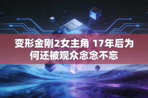 变形金刚2女主角 17年后为何还被观众念念不忘