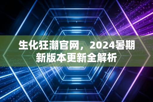 生化狂潮官网，2024暑期新版本更新全解析
