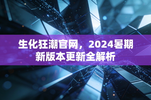 生化狂潮官网，2024暑期新版本更新全解析