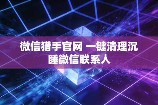 微信猎手官网 一键清理沉睡微信联系人