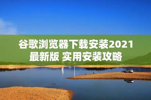 谷歌浏览器下载安装2021最新版 实用安装攻略