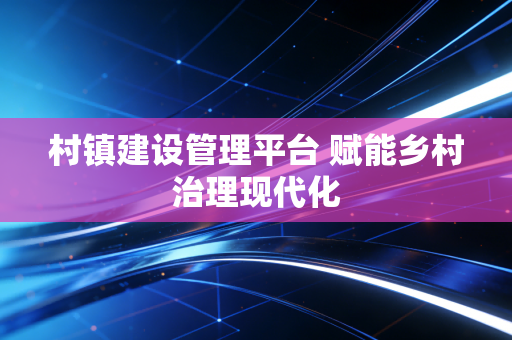 村镇建设管理平台 赋能乡村治理现代化