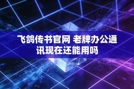 飞鸽传书官网 老牌办公通讯现在还能用吗