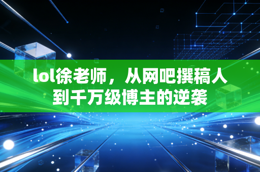 lol徐老师，从网吧撰稿人到千万级博主的逆袭