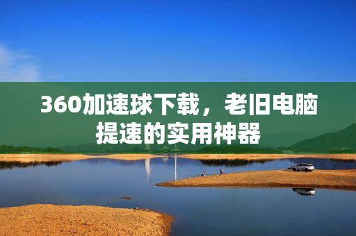 360加速球下载，老旧电脑提速的实用神器