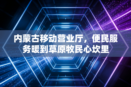 内蒙古移动营业厅，便民服务暖到草原牧民心坎里