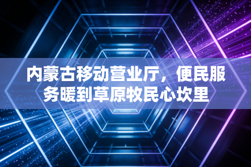 内蒙古移动营业厅，便民服务暖到草原牧民心坎里