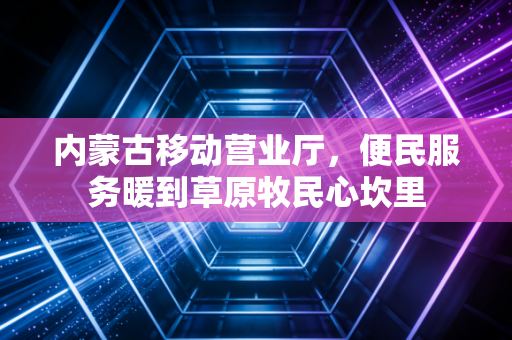 内蒙古移动营业厅，便民服务暖到草原牧民心坎里