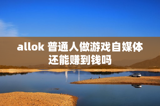 allok 普通人做游戏自媒体还能赚到钱吗