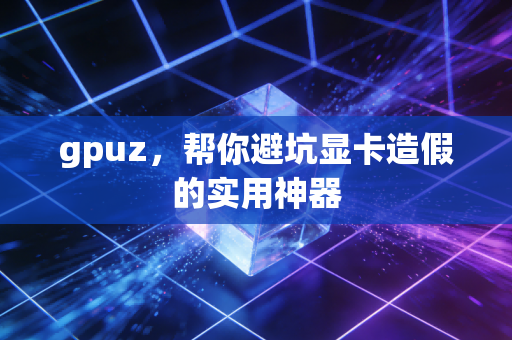 gpuz，帮你避坑显卡造假的实用神器