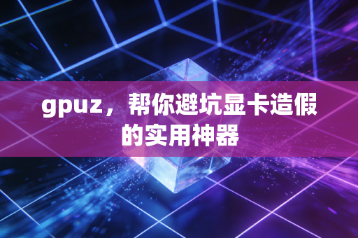gpuz，帮你避坑显卡造假的实用神器