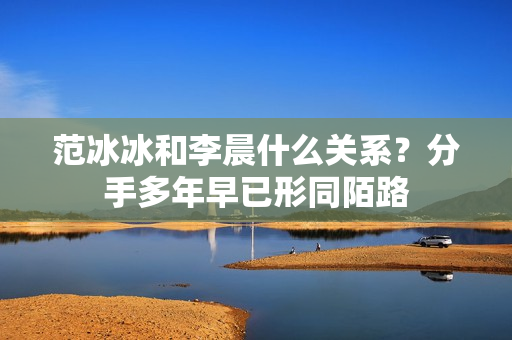 范冰冰和李晨什么关系？分手多年早已形同陌路
