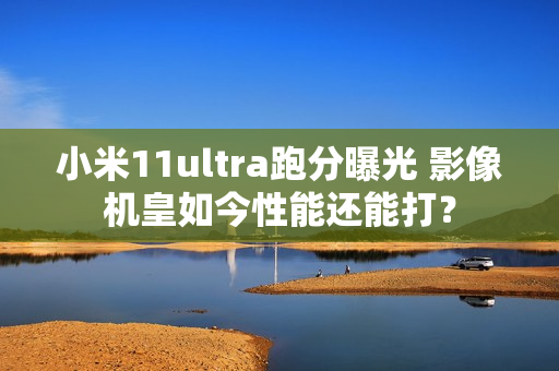 小米11ultra跑分曝光 影像机皇如今性能还能打？