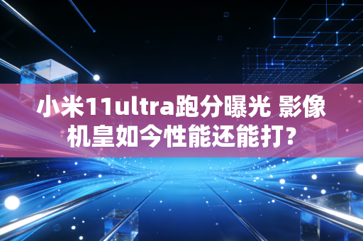 小米11ultra跑分曝光 影像机皇如今性能还能打？