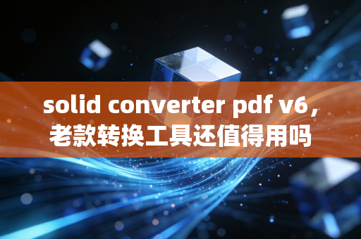 solid converter pdf v6，老款转换工具还值得用吗