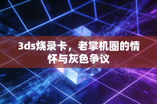 3ds烧录卡，老掌机圈的情怀与灰色争议