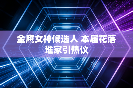 金鹰女神候选人 本届花落谁家引热议