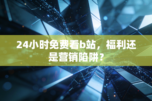 24小时免费看b站，福利还是营销陷阱？