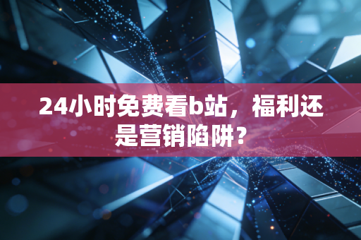 24小时免费看b站，福利还是营销陷阱？