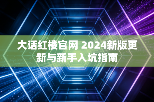 大话红楼官网 2024新版更新与新手入坑指南