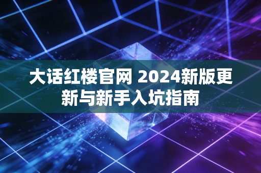 大话红楼官网 2024新版更新与新手入坑指南