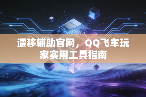 漂移辅助官网，QQ飞车玩家实用工具指南