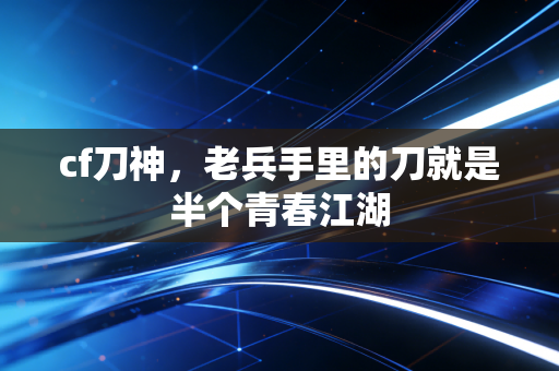 cf刀神，老兵手里的刀就是半个青春江湖