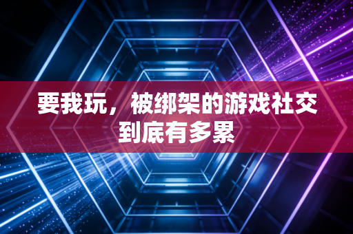 要我玩，被绑架的游戏社交到底有多累