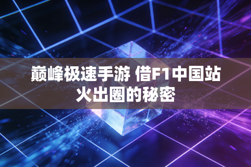 巅峰极速手游 借F1中国站火出圈的秘密