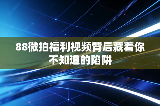 88微拍福利视频背后藏着你不知道的陷阱