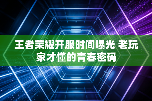 王者荣耀开服时间曝光 老玩家才懂的青春密码