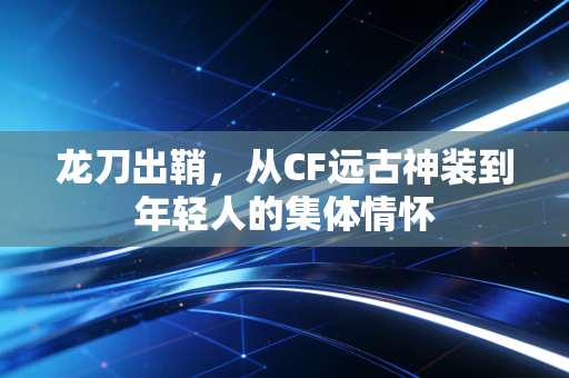 龙刀出鞘，从CF远古神装到年轻人的集体情怀
