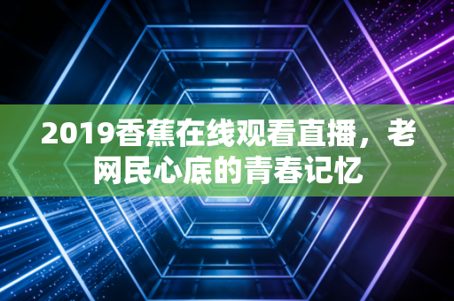 2019香蕉在线观看直播，老网民心底的青春记忆