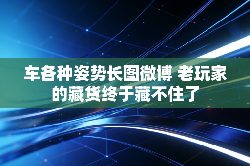 车各种姿势长图微博 老玩家的藏货终于藏不住了