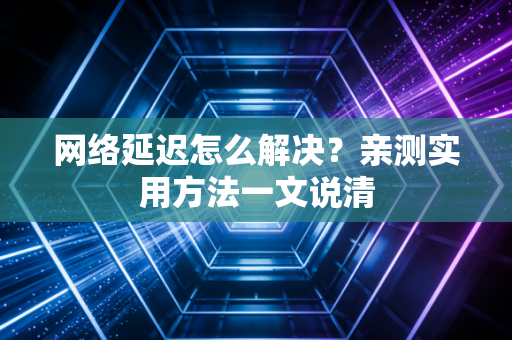 网络延迟怎么解决？亲测实用方法一文说清