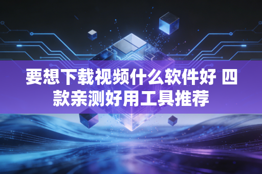 要想下载视频什么软件好 四款亲测好用工具推荐