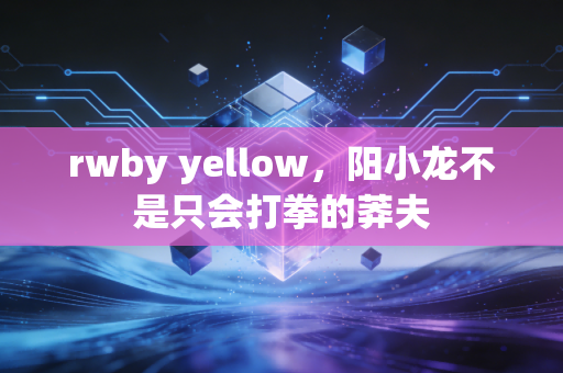 rwby yellow，阳小龙不是只会打拳的莽夫
