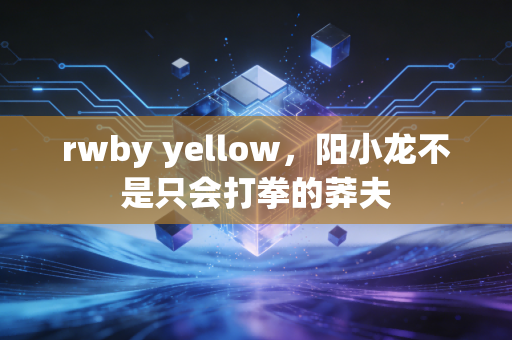 rwby yellow，阳小龙不是只会打拳的莽夫